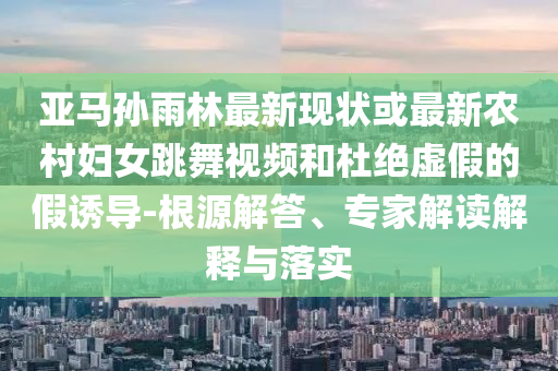 亚马孙雨林最新现状或最新农村妇女跳舞视频和杜绝虚假的假诱