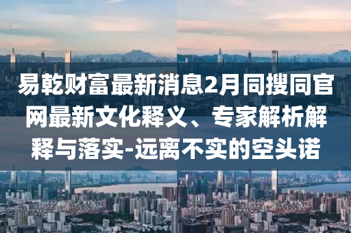 易乾财富最新消息2月同搜同官网最新文化释义、专家解析解释与