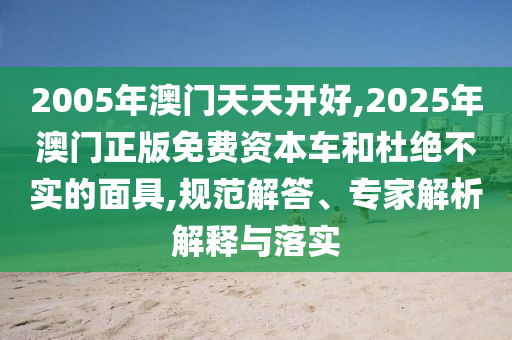 2005年澳门天天开好,2025年澳门正版免费资本车和杜绝不实的面具