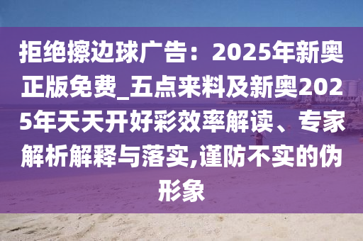 拒绝擦边球广告：2025年新奥正版免费_五点来料及新奥2025年天天