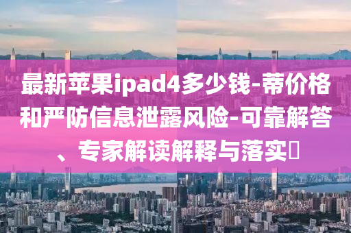 最新苹果ipad4多少钱-蒂价格和严防信息泄露风险-可靠解答、专家