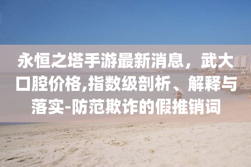 永恒之塔手游最新消息，武大口腔价格,指数级剖析、解释与落实