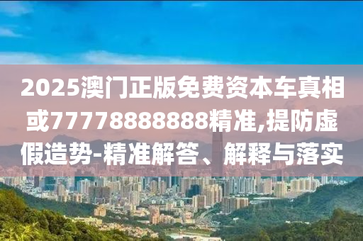2025澳门正版免费资本车真相或77778888888精准,提防虚假造势-精准