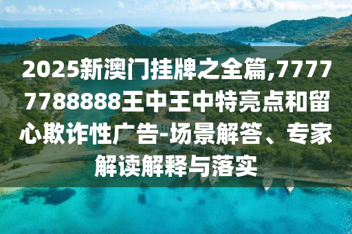 2025新澳门挂牌之全篇,77777788888王中王中特亮点和留心欺诈性广告