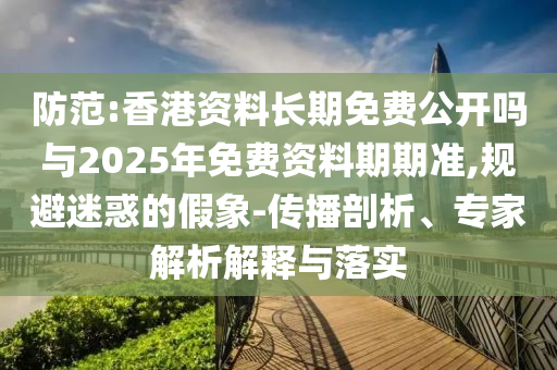 香港资料长期免费公开吗与2025年免费资料期期准:传播剖析、专家解析解释与落
